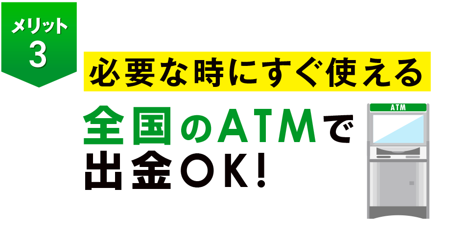 必要な時にすぐ使える全国のATMで出金OK！